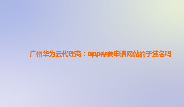 广州华为云代理商：app需要申请网站的子域名吗