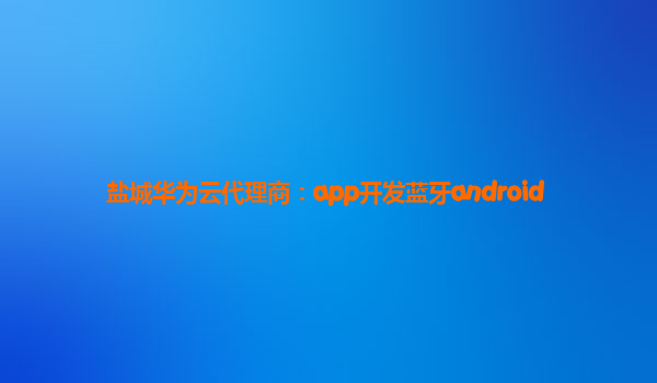 盐城华为云代理商：app开发蓝牙android