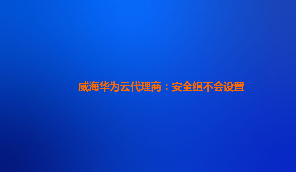 威海华为云代理商：安全组不会设置