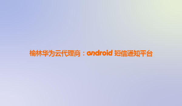 榆林华为云代理商：android 短信通知平台