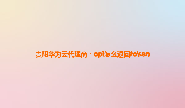 贵阳华为云代理商：api怎么返回token