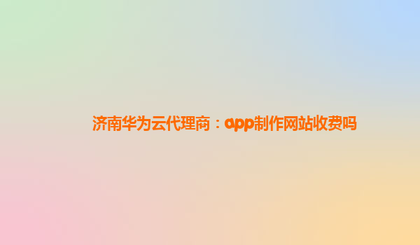 济南华为云代理商：app制作网站收费吗