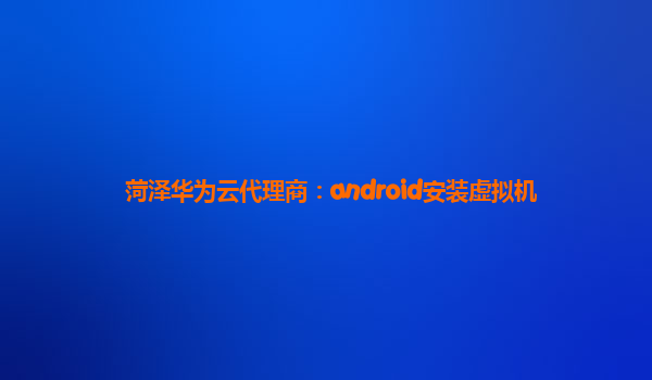 菏泽华为云代理商：android安装虚拟机