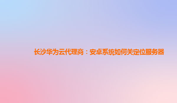 长沙华为云代理商：安卓系统如何关定位服务器