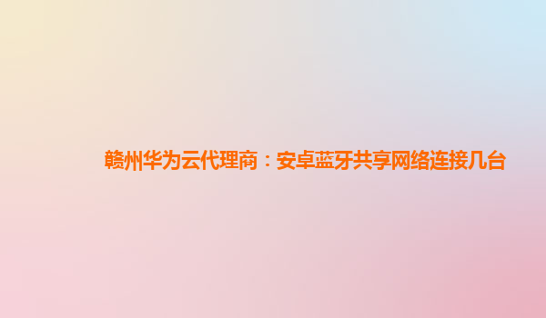 赣州华为云代理商：安卓蓝牙共享网络连接几台