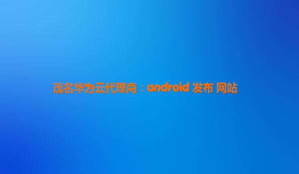 茂名华为云代理商：android 发布 网站