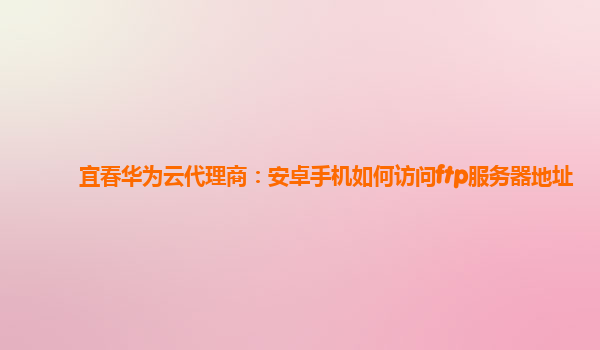 宜春华为云代理商：安卓手机如何访问ftp服务器地址