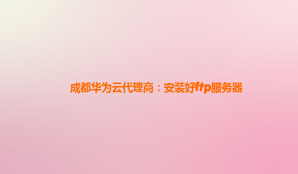 成都华为云代理商：安装好ftp服务器