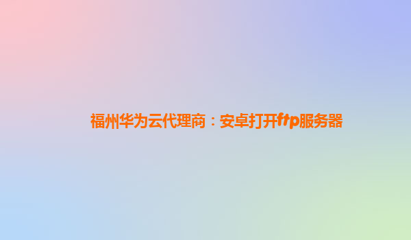 福州华为云代理商：安卓打开ftp服务器