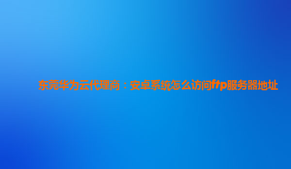 东莞华为云代理商：安卓系统怎么访问ftp服务器地址