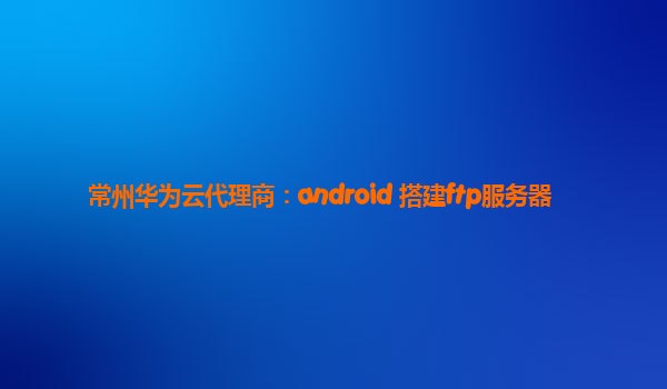 常州华为云代理商：android 搭建ftp服务器