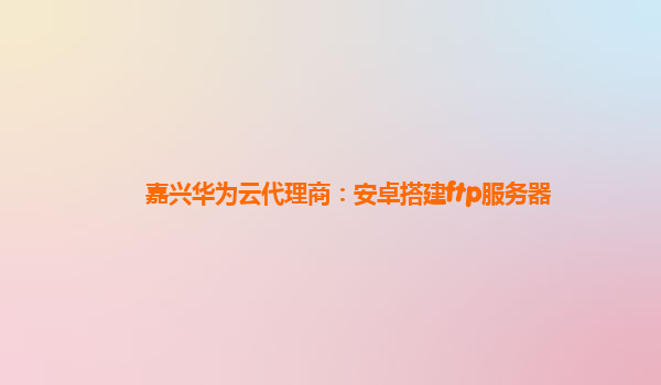 嘉兴华为云代理商：安卓搭建ftp服务器