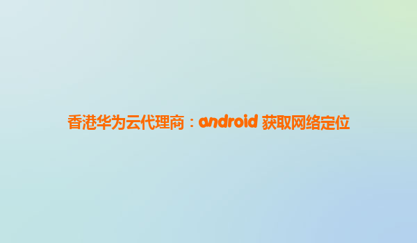 香港华为云代理商：android 获取网络定位