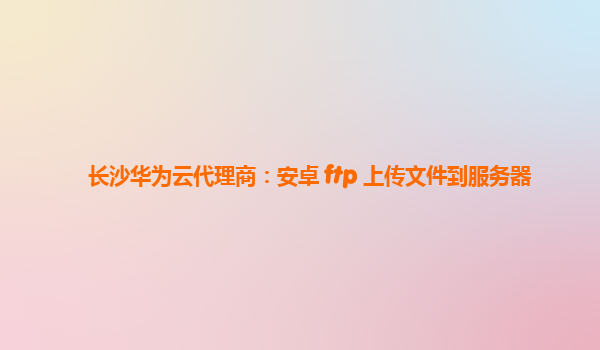 长沙华为云代理商：安卓 ftp 上传文件到服务器