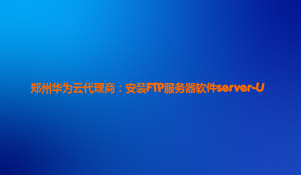 郑州华为云代理商：安装FTP服务器软件server-U