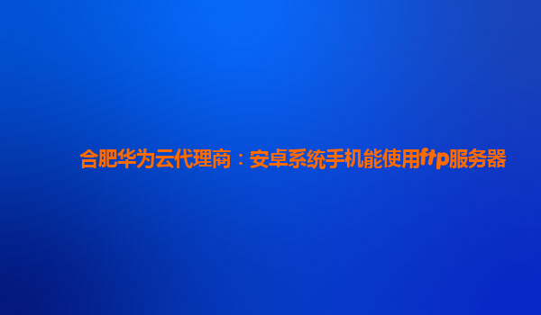 合肥华为云代理商：安卓系统手机能使用ftp服务器