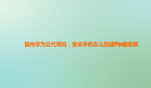 福州华为云代理商：安卓手机怎么搭建ftp服务器