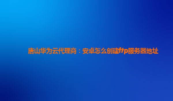 唐山华为云代理商：安卓怎么创建ftp服务器地址