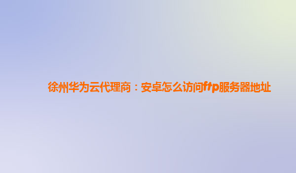 徐州华为云代理商：安卓怎么访问ftp服务器地址