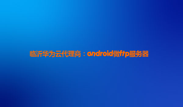 临沂华为云代理商：android做ftp服务器