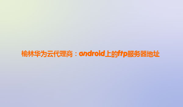 榆林华为云代理商：android上的ftp服务器地址