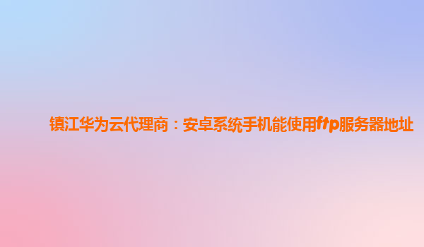 镇江华为云代理商：安卓系统手机能使用ftp服务器地址