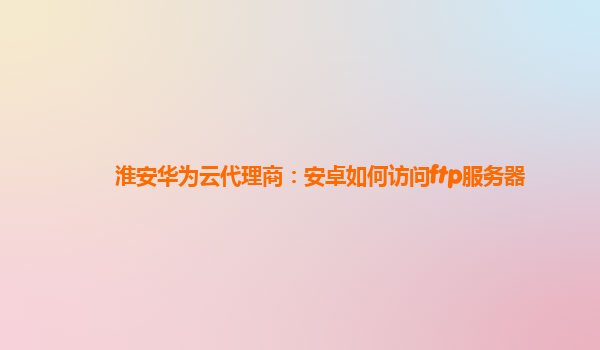 淮安华为云代理商：安卓如何访问ftp服务器