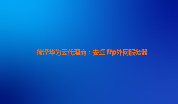 菏泽华为云代理商：安卓 ftp外网服务器