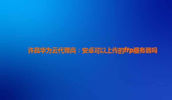 许昌华为云代理商：安卓可以上传的ftp服务器吗