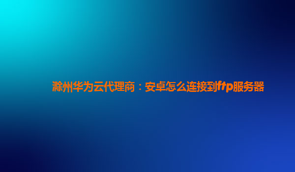 滁州华为云代理商：安卓怎么连接到ftp服务器