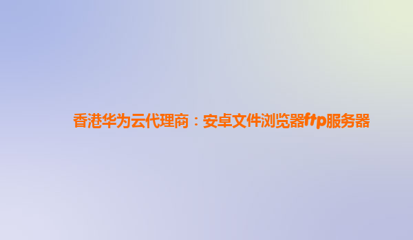 香港华为云代理商：安卓文件浏览器ftp服务器