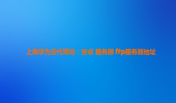 上海华为云代理商：安卓 服务器 ftp服务器地址