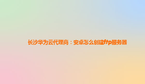 长沙华为云代理商：安卓怎么创建ftp服务器