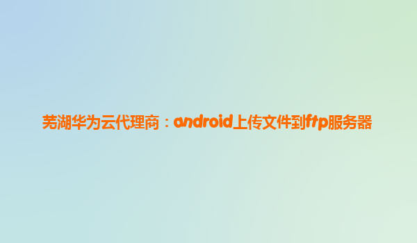 芜湖华为云代理商：android上传文件到ftp服务器