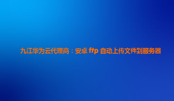 九江华为云代理商：安卓 ftp 自动上传文件到服务器