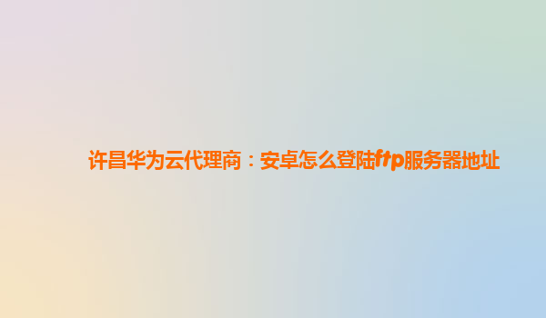 许昌华为云代理商：安卓怎么登陆ftp服务器地址