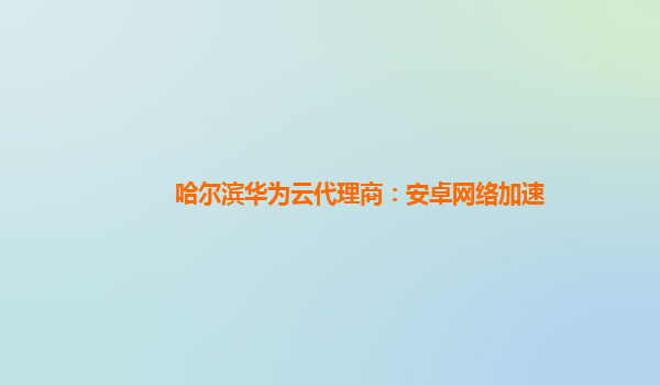 哈尔滨华为云代理商：安卓网络加速