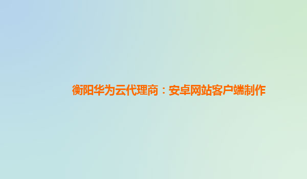 衡阳华为云代理商：安卓网站客户端制作