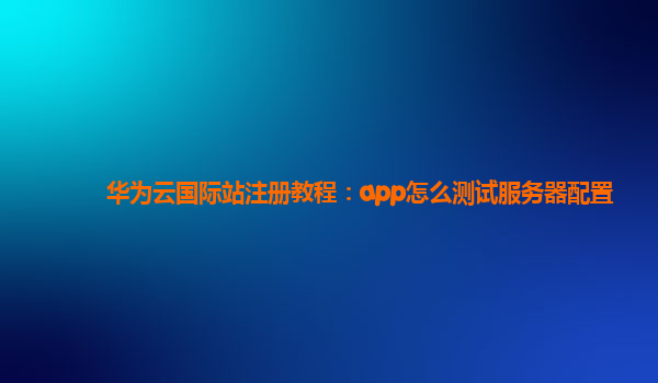 华为云国际站注册教程：app怎么测试服务器配置