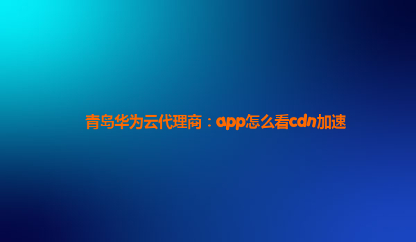 青岛华为云代理商：app怎么看cdn加速