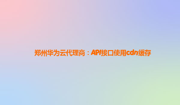 郑州华为云代理商：API接口使用cdn缓存