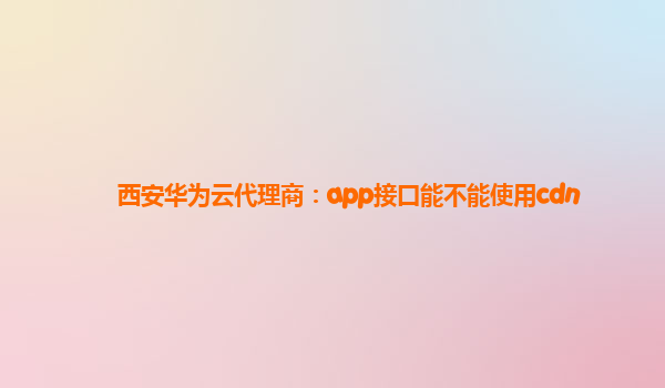 西安华为云代理商：app接口能不能使用cdn