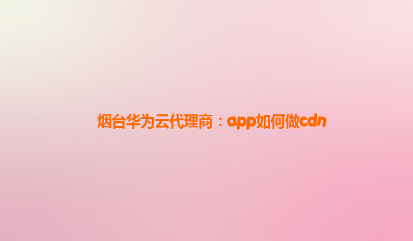 烟台华为云代理商：app如何做cdn