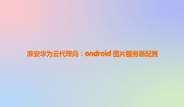 淮安华为云代理商：android 图片服务器配置