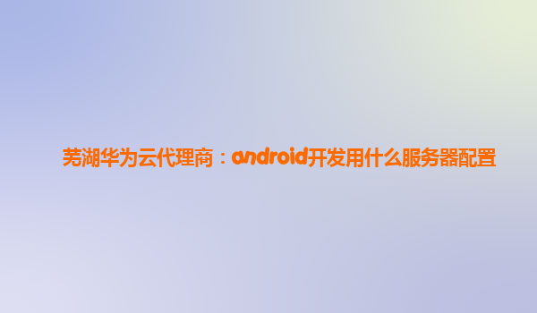 芜湖华为云代理商：android开发用什么服务器配置