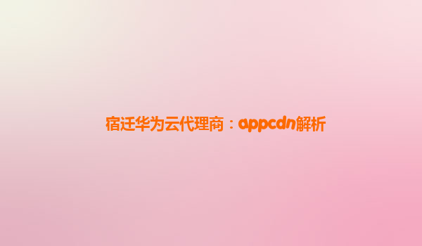 宿迁华为云代理商：appcdn解析