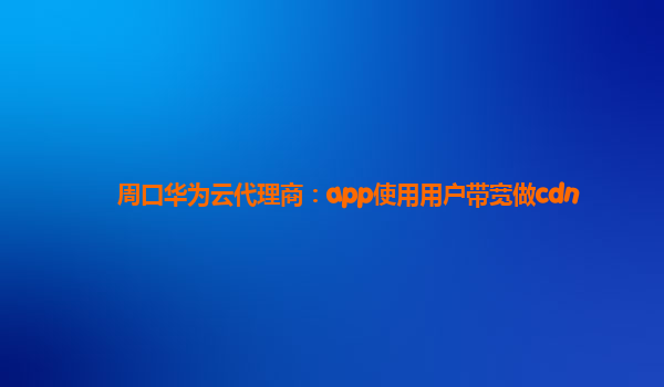 周口华为云代理商：app使用用户带宽做cdn