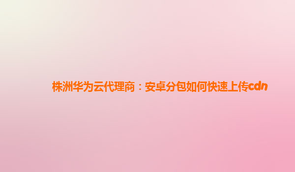 株洲华为云代理商：安卓分包如何快速上传cdn