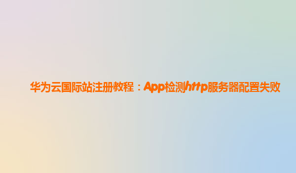 华为云国际站注册教程：App检测http服务器配置失败