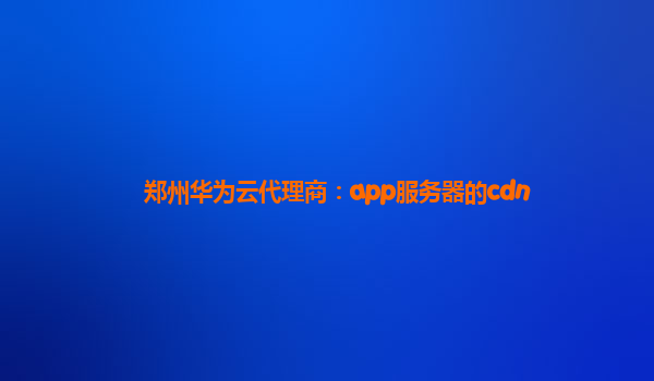 郑州华为云代理商：app服务器的cdn